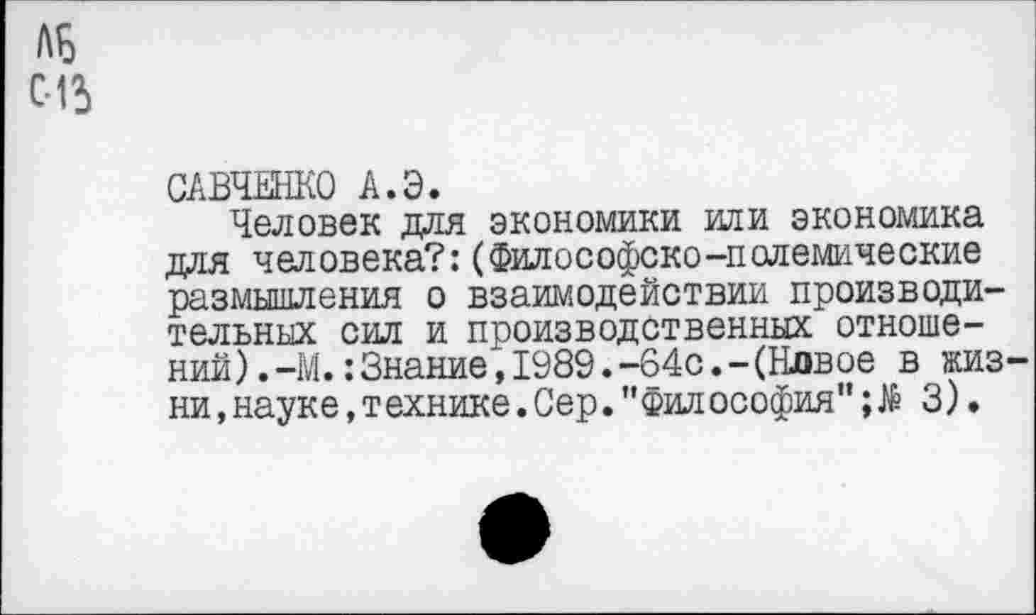 ﻿ЛБ 015
САВЧЕНКО А.Э.
Человек для экономики или экономика для человека?:(Философско-полемические размышления о взаимодействии производительных сил и производственных отношений) .-М.: Знание", 1989.-64с.-(Новое в жизни ,науке,технике.Сер.”Философия";№ 3).